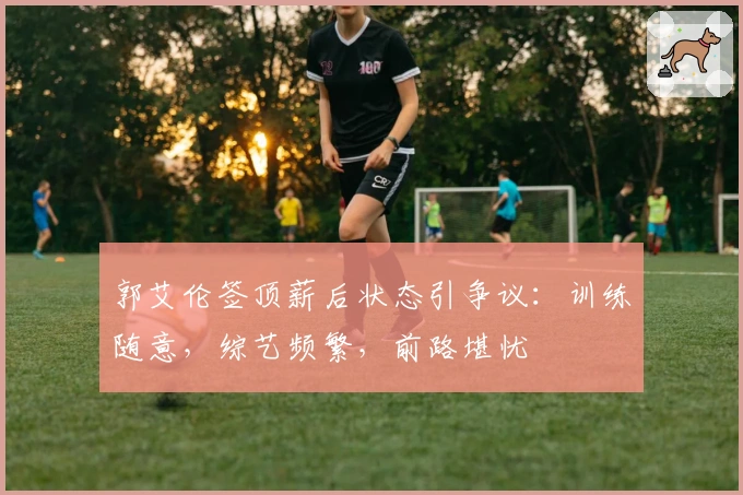 郭艾伦签顶薪后状态引争议：训练随意，综艺频繁，前路堪忧