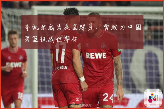 李凯尔成为美国球员,曾效力中国男篮征战世界杯