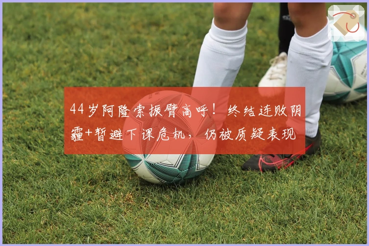 44岁阿隆索振臂高呼!终结连败阴霾+暂避下课危机,仍被质疑表现