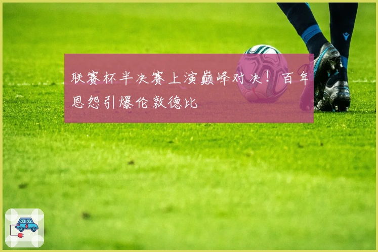 联赛杯半决赛上演巅峰对决！百年恩怨引爆伦敦德比