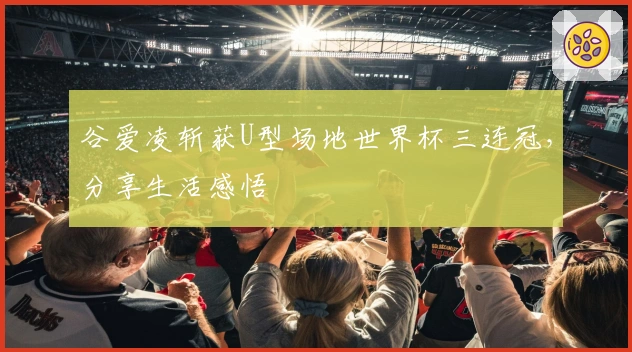 谷爱凌斩获U型场地世界杯三连冠，分享生活感悟