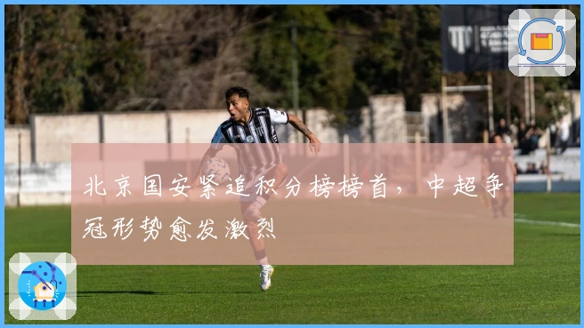 北京国安紧追积分榜榜首，中超争冠形势愈发激烈