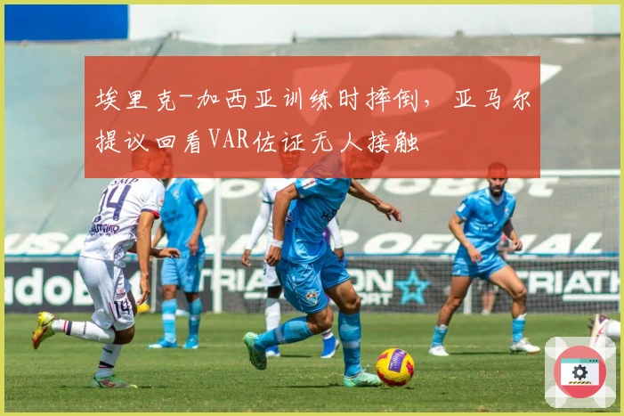 埃里克-加西亚训练时摔倒，亚马尔提议回看VAR佐证无人接触