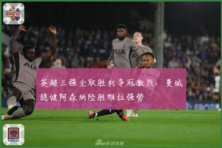 英超三强全取胜利争冠激烈，曼城稳健阿森纳险胜维拉强势